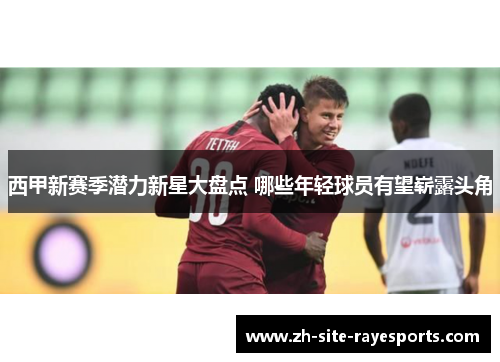 西甲新赛季潜力新星大盘点 哪些年轻球员有望崭露头角