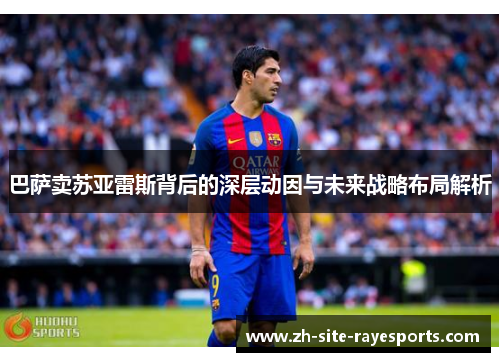 巴萨卖苏亚雷斯背后的深层动因与未来战略布局解析