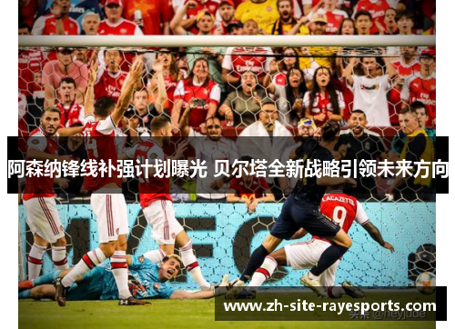 阿森纳锋线补强计划曝光 贝尔塔全新战略引领未来方向