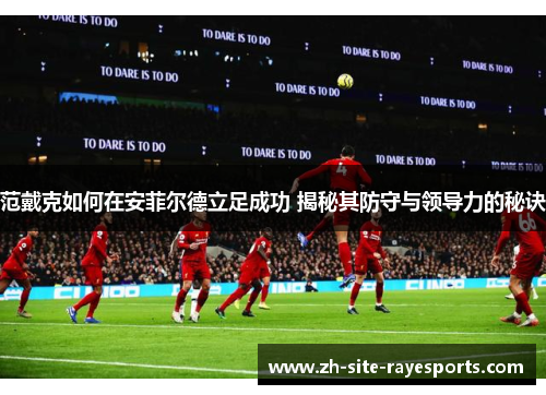 范戴克如何在安菲尔德立足成功 揭秘其防守与领导力的秘诀