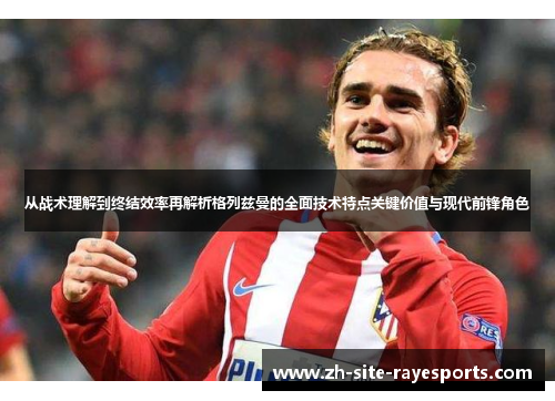 从战术理解到终结效率再解析格列兹曼的全面技术特点关键价值与现代前锋角色