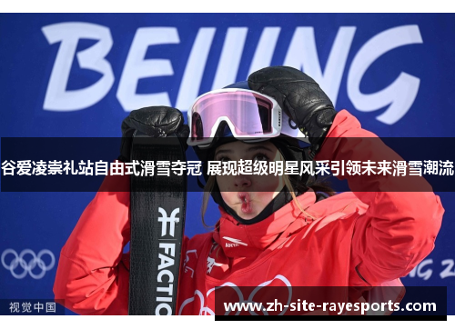 谷爱凌崇礼站自由式滑雪夺冠 展现超级明星风采引领未来滑雪潮流
