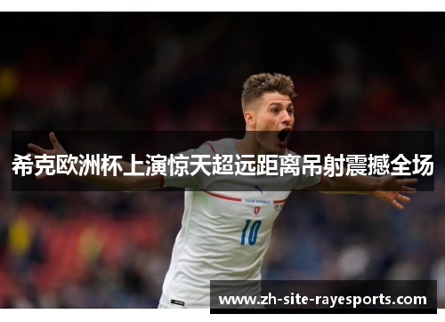 希克欧洲杯上演惊天超远距离吊射震撼全场